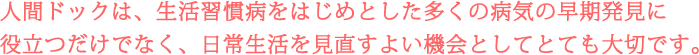 人間ドックは、生活習慣病をはじめとした多くの病気の早期発見に
役立つだけでなく、日常生活を見直すよい機会としてとても大切です。