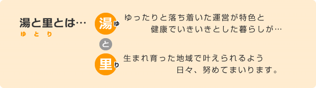 湯と里とは・・・「ゆったりと落ち着いた運営が特色と健康でいきいきとした暮らしが、生まれ育った地域で叶えられるよう日々、努めてまいります。